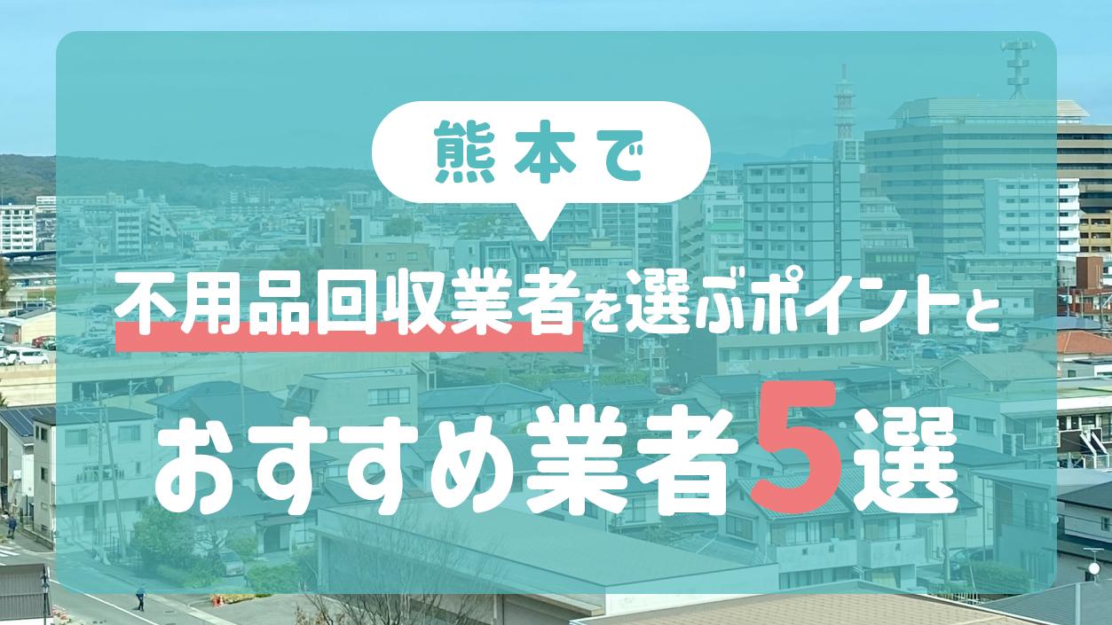熊本で不用品回収業者を選ぶポイントとおすすめ業者5選